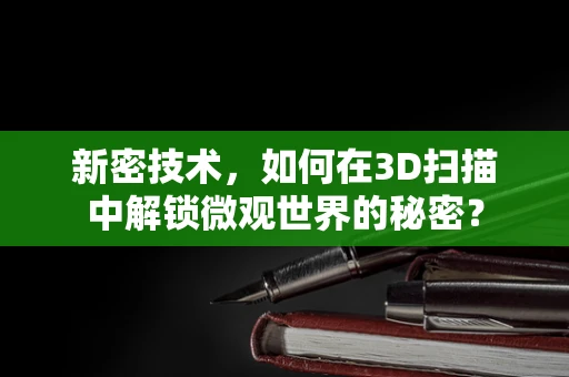 新密技术，如何在3D扫描中解锁微观世界的秘密？