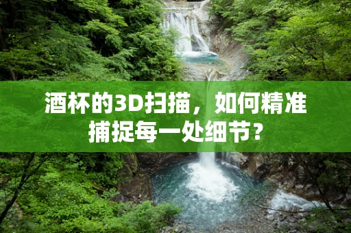 酒杯的3D扫描，如何精准捕捉每一处细节？