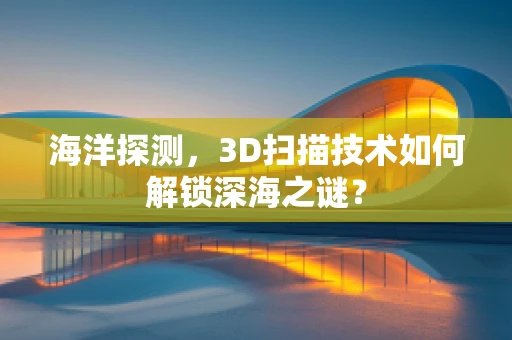 海洋探测，3D扫描技术如何解锁深海之谜？