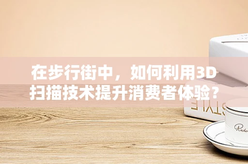 在步行街中，如何利用3D扫描技术提升消费者体验？