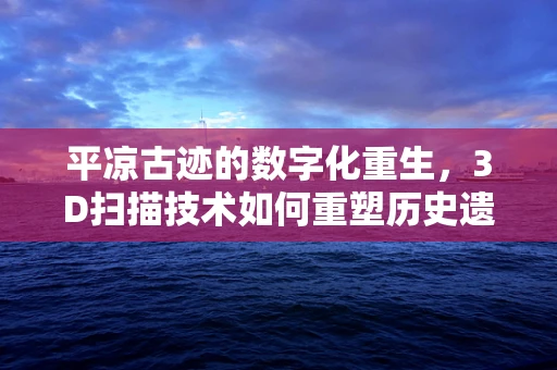 平凉古迹的数字化重生，3D扫描技术如何重塑历史遗迹的未来？
