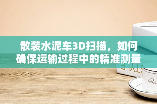 散装水泥车3D扫描，如何确保运输过程中的精准测量与安全？
