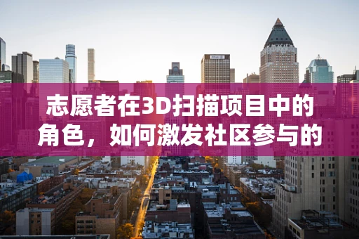 志愿者在3D扫描项目中的角色，如何激发社区参与的潜力？