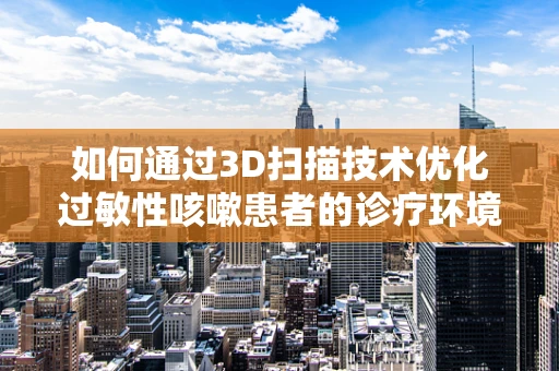 如何通过3D扫描技术优化过敏性咳嗽患者的诊疗环境？