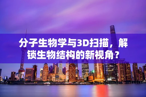 分子生物学与3D扫描，解锁生物结构的新视角？
