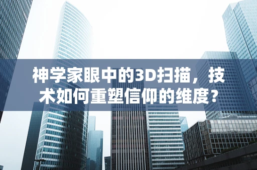 神学家眼中的3D扫描，技术如何重塑信仰的维度？