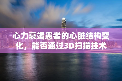 心力衰竭患者的心脏结构变化，能否通过3D扫描技术精准捕捉？