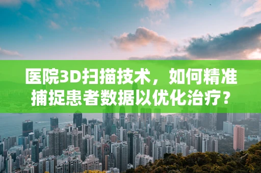 医院3D扫描技术，如何精准捕捉患者数据以优化治疗？