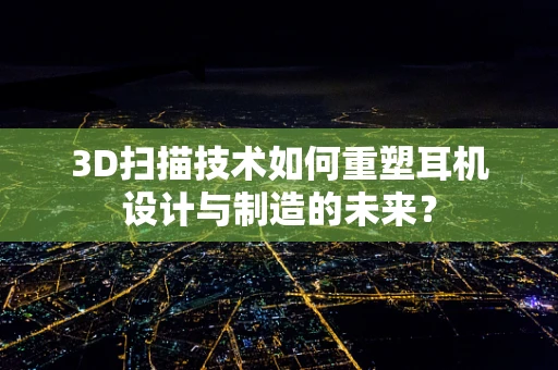 3D扫描技术如何重塑耳机设计与制造的未来？