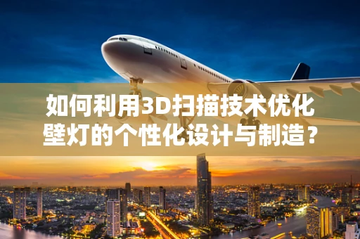 如何利用3D扫描技术优化壁灯的个性化设计与制造？