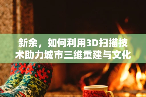 新余，如何利用3D扫描技术助力城市三维重建与文化遗产保护？