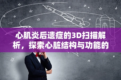 心肌炎后遗症的3D扫描解析，探索心脏结构与功能的微妙变化