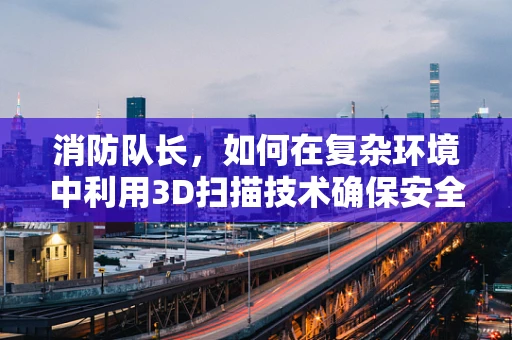 消防队长，如何在复杂环境中利用3D扫描技术确保安全？