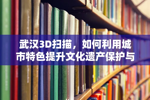 武汉3D扫描，如何利用城市特色提升文化遗产保护与数字化传承？