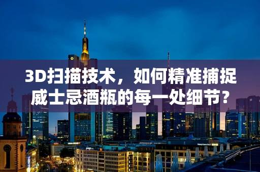 3D扫描技术，如何精准捕捉威士忌酒瓶的每一处细节？