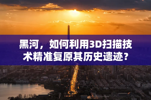 黑河，如何利用3D扫描技术精准复原其历史遗迹？