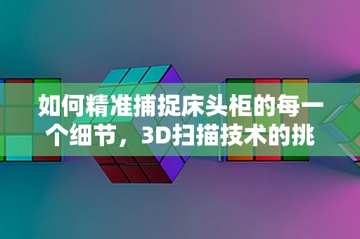 如何精准捕捉床头柜的每一个细节，3D扫描技术的挑战与机遇？