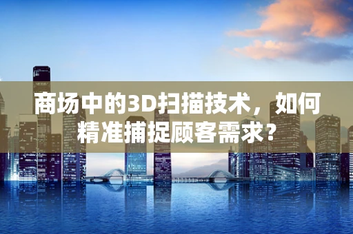 商场中的3D扫描技术，如何精准捕捉顾客需求？
