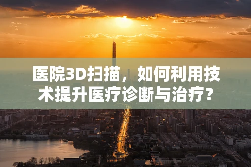 医院3D扫描，如何利用技术提升医疗诊断与治疗？