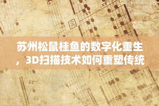 苏州松鼠桂鱼的数字化重生，3D扫描技术如何重塑传统美食的传承？
