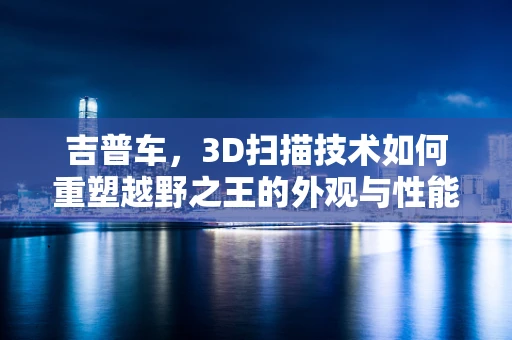 吉普车，3D扫描技术如何重塑越野之王的外观与性能？
