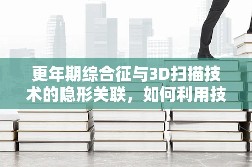 更年期综合征与3D扫描技术的隐形关联，如何利用技术优化女性健康管理？