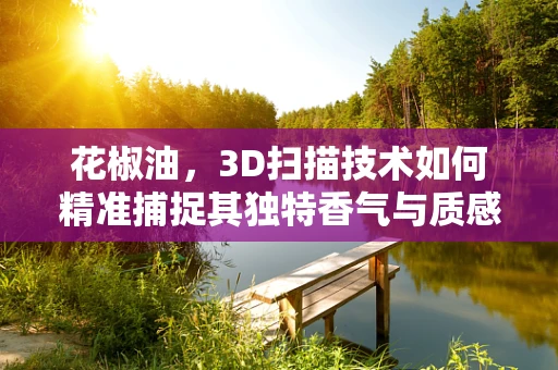 花椒油，3D扫描技术如何精准捕捉其独特香气与质感？