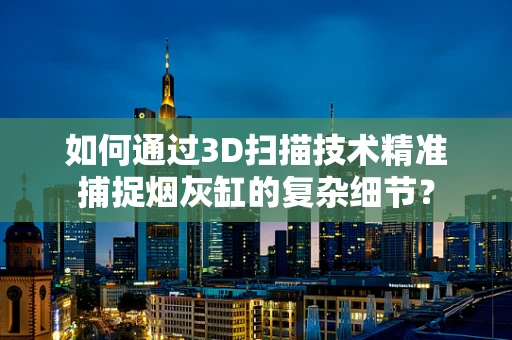 如何通过3D扫描技术精准捕捉烟灰缸的复杂细节？