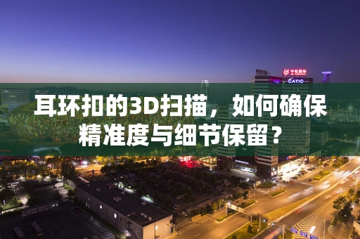 耳环扣的3D扫描，如何确保精准度与细节保留？