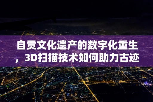 自贡文化遗产的数字化重生，3D扫描技术如何助力古迹保护？