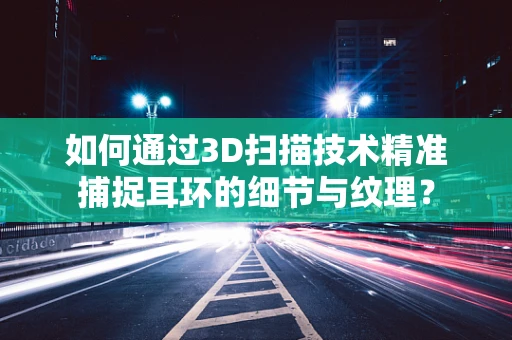 如何通过3D扫描技术精准捕捉耳环的细节与纹理？