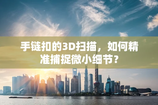 手链扣的3D扫描，如何精准捕捉微小细节？