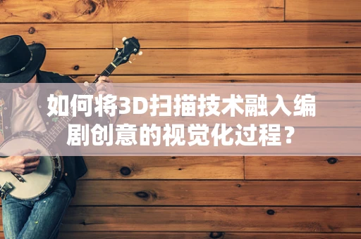 如何将3D扫描技术融入编剧创意的视觉化过程？