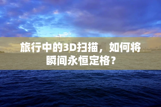 旅行中的3D扫描，如何将瞬间永恒定格？