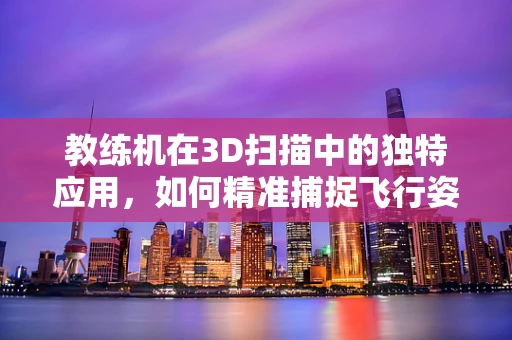 教练机在3D扫描中的独特应用，如何精准捕捉飞行姿态？