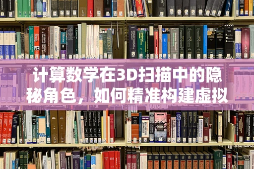 计算数学在3D扫描中的隐秘角色，如何精准构建虚拟世界的基石？