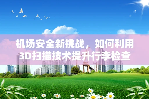 机场安全新挑战，如何利用3D扫描技术提升行李检查效率？