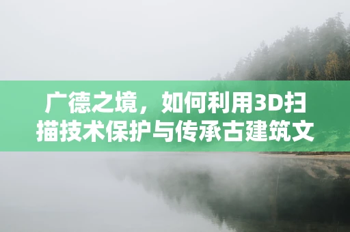 广德之境，如何利用3D扫描技术保护与传承古建筑文化遗产？