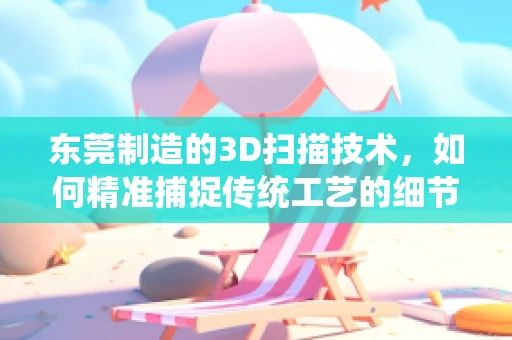 东莞制造的3D扫描技术，如何精准捕捉传统工艺的细节？