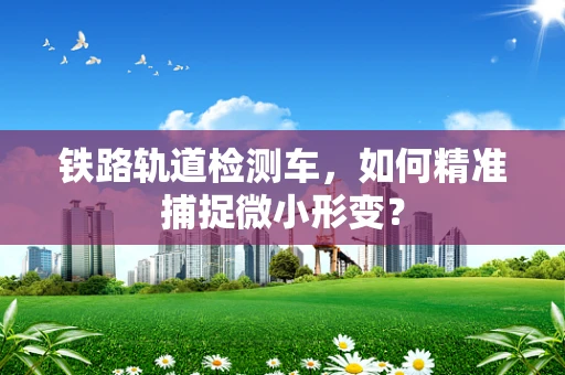 铁路轨道检测车，如何精准捕捉微小形变？