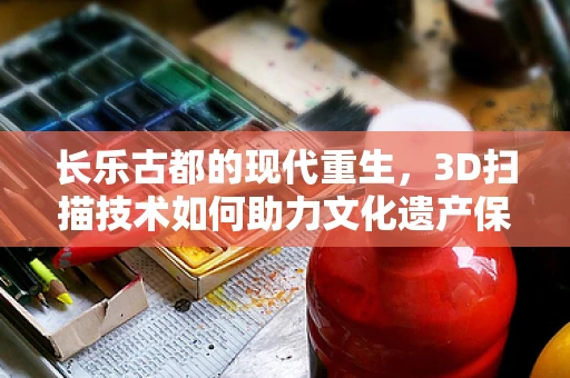 长乐古都的现代重生，3D扫描技术如何助力文化遗产保护？