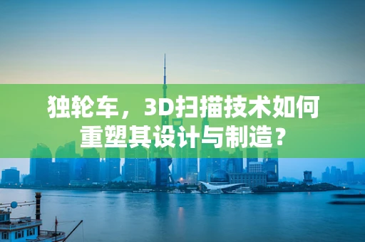 独轮车，3D扫描技术如何重塑其设计与制造？