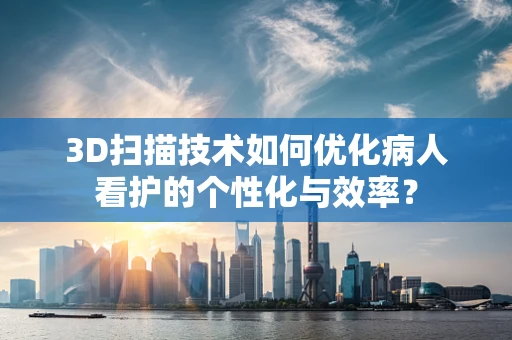 3D扫描技术如何优化病人看护的个性化与效率？