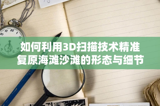 如何利用3D扫描技术精准复原海滩沙滩的形态与细节？