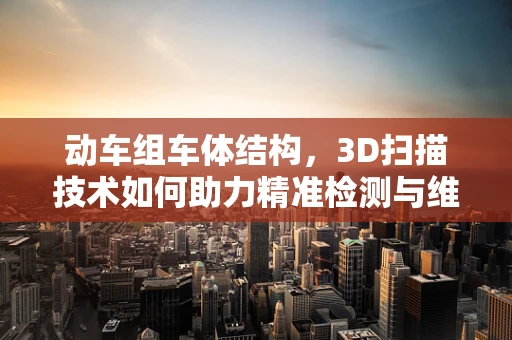 动车组车体结构，3D扫描技术如何助力精准检测与维护？