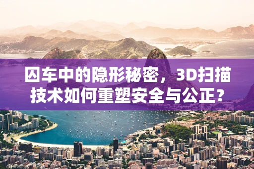 囚车中的隐形秘密，3D扫描技术如何重塑安全与公正？