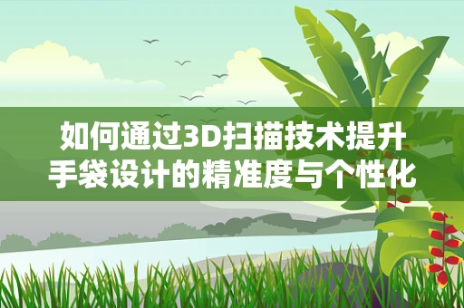 如何通过3D扫描技术提升手袋设计的精准度与个性化？