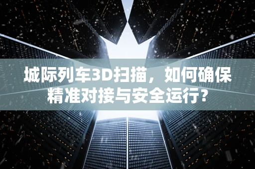 城际列车3D扫描，如何确保精准对接与安全运行？