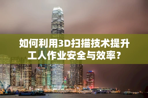 如何利用3D扫描技术提升工人作业安全与效率？
