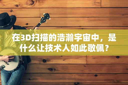 在3D扫描的浩瀚宇宙中，是什么让技术人如此敬佩？